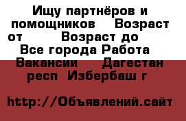 Ищу партнёров и помощников  › Возраст от ­ 16 › Возраст до ­ 35 - Все города Работа » Вакансии   . Дагестан респ.,Избербаш г.